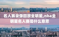 名人赛录像回放全明星,nba全明星名人赛是什么意思