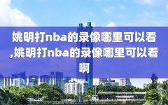 姚明打nba的录像哪里可以看,姚明打nba的录像哪里可以看啊