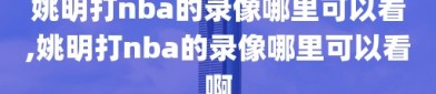 姚明打nba的录像哪里可以看,姚明打nba的录像哪里可以看啊