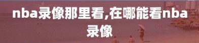 nba录像那里看,在哪能看nba录像