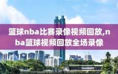 篮球nba比赛录像视频回放,nba篮球视频回放全场录像