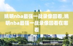 姚明nba最强一战录像回看,姚明nba最强一战录像回看在哪看