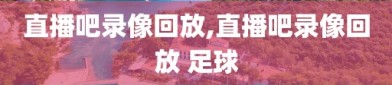 直播吧录像回放,直播吧录像回放 足球