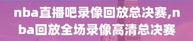 nba直播吧录像回放总决赛,nba回放全场录像高清总决赛