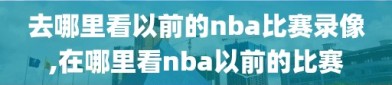 去哪里看以前的nba比赛录像,在哪里看nba以前的比赛