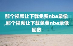 那个视频让下载免费nba录像,那个视频让下载免费nba录像回放
