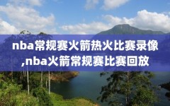nba常规赛火箭热火比赛录像,nba火箭常规赛比赛回放