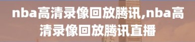 nba高清录像回放腾讯,nba高清录像回放腾讯直播