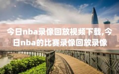 今日nba录像回放视频下载,今日nba的比赛录像回放录像
