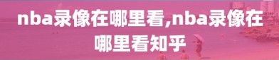 nba录像在哪里看,nba录像在哪里看知乎