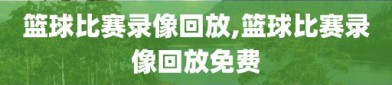 篮球比赛录像回放,篮球比赛录像回放免费