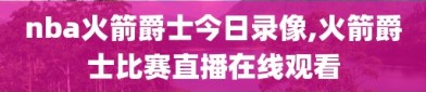 nba火箭爵士今日录像,火箭爵士比赛直播在线观看
