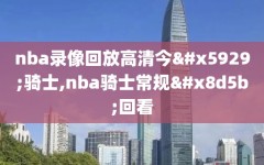 nba录像回放高清今天骑士,nba骑士常规赛回看