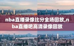 nba直播录像比分全场回放,nba直播吧高清录像回放