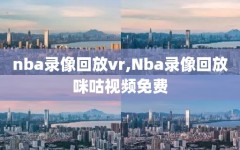 nba录像回放vr,Nba录像回放咪咕视频免费