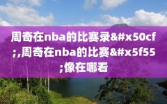 周奇在nba的比赛录像,周奇在nba的比赛录像在哪看