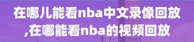 在哪儿能看nba中文录像回放,在哪能看nba的视频回放