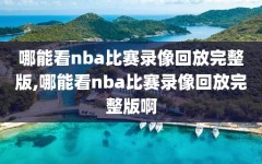 哪能看nba比赛录像回放完整版,哪能看nba比赛录像回放完整版啊