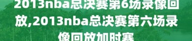 2013nba总决赛第6场录像回放,2013nba总决赛第六场录像回放加时赛