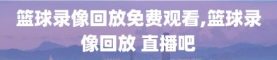 篮球录像回放免费观看,篮球录像回放 直播吧