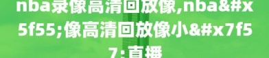 nba录像高清回放像,nba录像高清回放像小罗直播