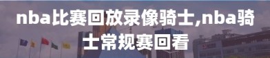 nba比赛回放录像骑士,nba骑士常规赛回看