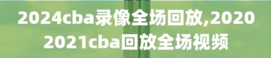 2024cba录像全场回放,20202021cba回放全场视频