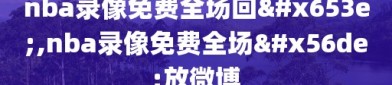 nba录像免费全场回放,nba录像免费全场回放微博