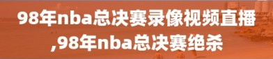 98年nba总决赛录像视频直播,98年nba总决赛绝杀