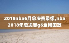 2018nba6月总决赛录像,nba2018年总决赛g6全场回放