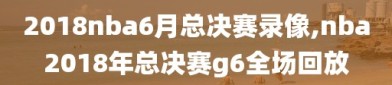 2018nba6月总决赛录像,nba2018年总决赛g6全场回放