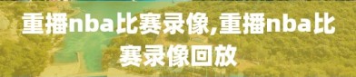 重播nba比赛录像,重播nba比赛录像回放