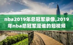 nba2019年总冠军录像,2019年nba总冠军是谁的短视频