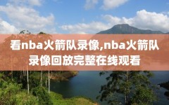 看nba火箭队录像,nba火箭队录像回放完整在线观看