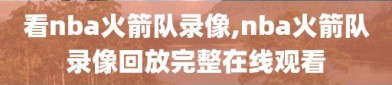 看nba火箭队录像,nba火箭队录像回放完整在线观看