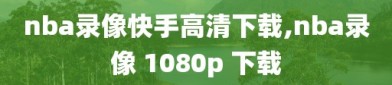 nba录像快手高清下载,nba录像 1080p 下载