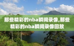 那些精彩的nba瞬间录像,那些精彩的nba瞬间录像回放