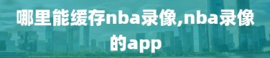 哪里能缓存nba录像,nba录像的app